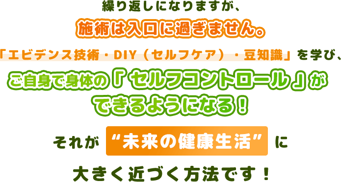 繰り返しになりますが、施術は入口に過ぎません。「エビデンス技術・DIY（セルフケア）・豆知識」を学び、ご自身で身体の「 セルフコントロール 」ができるようになる！それが“未来の健康生活”に大きく近づく方法です！